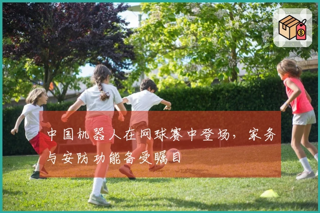 中国机器人在网球赛中登场，家务与安防功能备受瞩目