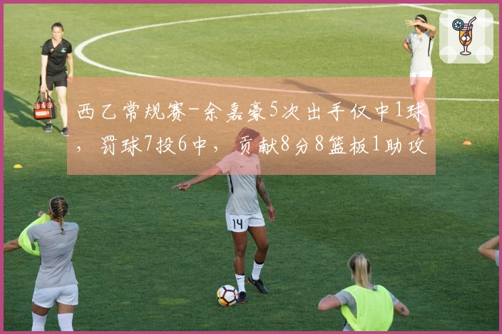 西乙常规赛-余嘉豪5次出手仅中1球，罚球7投6中，贡献8分8篮板1助攻1抢断