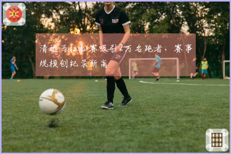 清远马拉松赛吸引2万名跑者，赛事规模创纪录新高