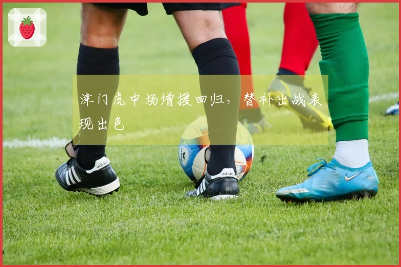 津门虎中场增援回归，替补出战表现出色