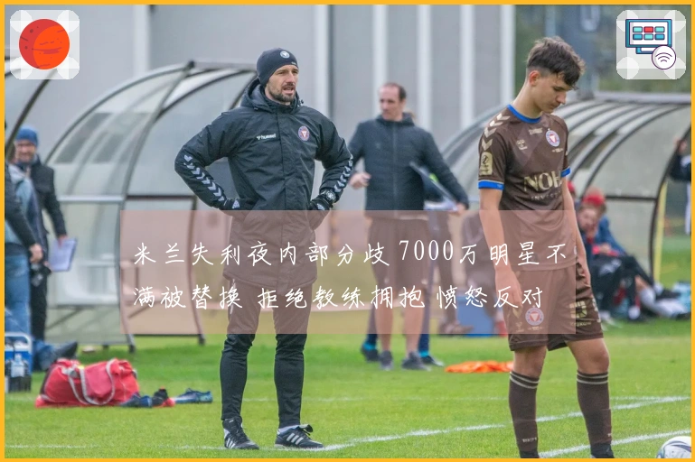 米兰失利夜内部分歧 7000万明星不满被替换 拒绝教练拥抱 愤怒反对+抱怨