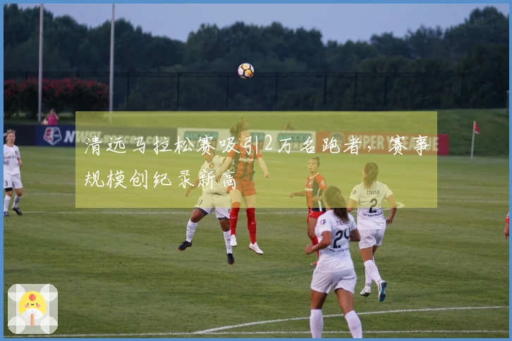 清远马拉松赛吸引2万名跑者，赛事规模创纪录新高