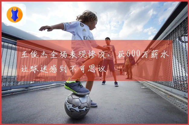 王俊杰全场表现惨淡，获600万薪水让球迷感到不可思议