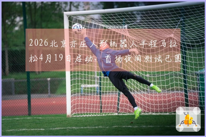 2026北京亦庄人形机器人半程马拉松4月19日启动，首场夜间测试已圆满结束