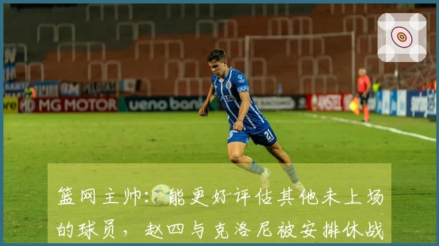 篮网主帅：能更好评估其他未上场的球员，赵四与克洛尼被安排休战