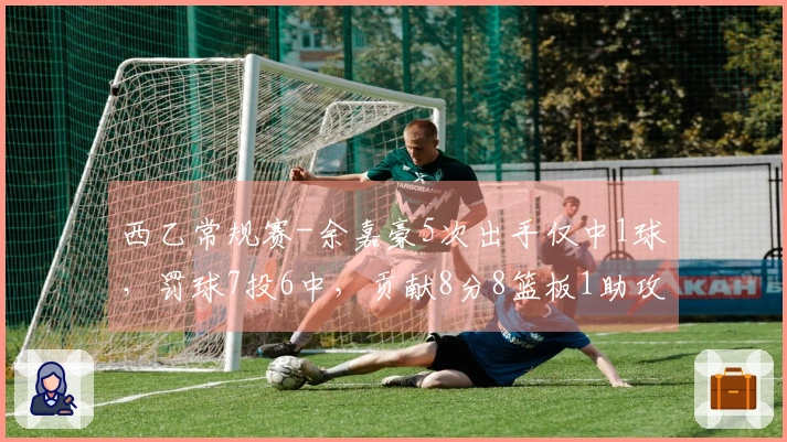 西乙常规赛-余嘉豪5次出手仅中1球，罚球7投6中，贡献8分8篮板1助攻1抢断