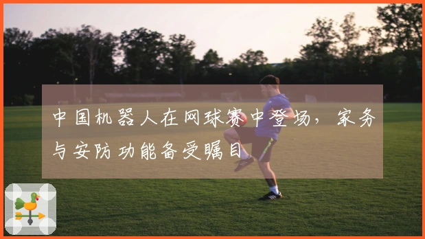 中国机器人在网球赛中登场，家务与安防功能备受瞩目