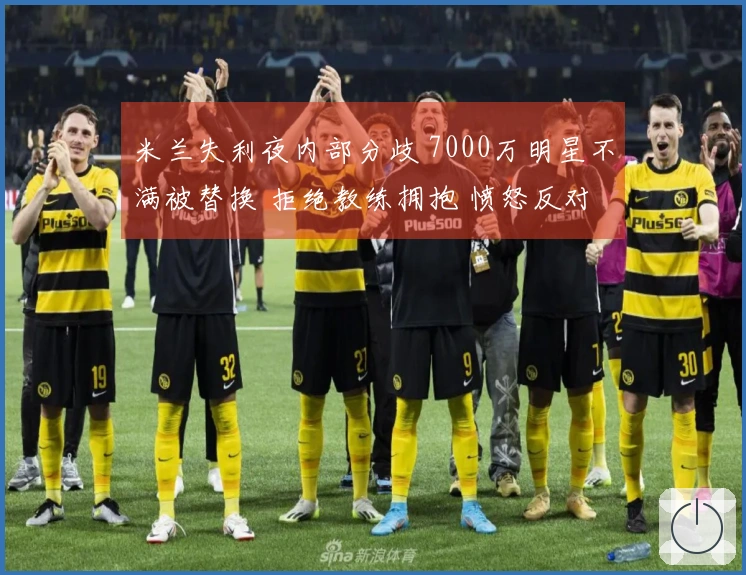 米兰失利夜内部分歧 7000万明星不满被替换 拒绝教练拥抱 愤怒反对+抱怨